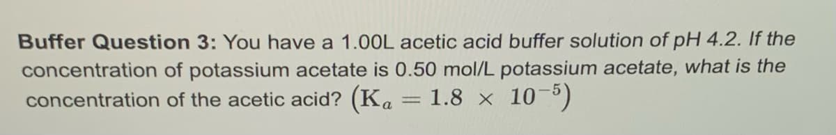 Buffer Question 3: You have a 1.00L acetic acid buffer solution of pH 4.2. If the
concentration of potassium acetate is 0.50 mol/L potassium acetate, what is the
concentration of the acetic acid? (Ka = 1.8 x 10-5)