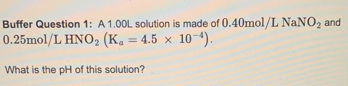 Buffer Question 1: A 1.00L solution is made of 0.40mol/L NaNO₂ and
0.25mol/L HNO₂ (Ka = 4.5 × 10-4).
What is the pH of this solution?