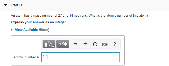 Part C
An atom has a mass number of 27 and 14 neutrons. What is the atomic number of this atom?
Express your answer as an integer.
• View Available Hint(s)
?
atomic number = 11
