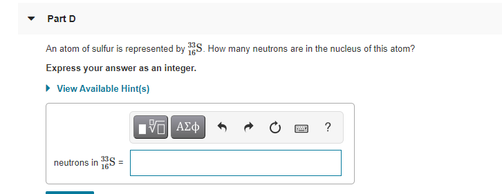 Part D
An atom of sulfur is represented by S. How many neutrons are in the nucleus of this atom?
Express your answer as an integer.
• View Available Hint(s)
Hνα ΑΣφ
?
neutrons in S =
