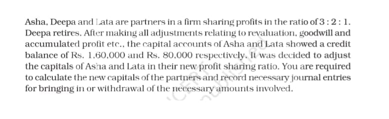 Asha, Deepa and Lata are partners in a firm sharing profits in the ratio of 3:2:1.
Deepa retires. After making all adjustments relating to revaluation, goodwill and
accumulated profit etc., the capital accounts of Asha and Lata showed a credit
balance of Rs. 1,60,000 and Rs. 80,000 respectively. It was decided to adjust
the capitals of Asha and Lata in their new profit sharing ratio. You are required
to calculate the new capitals of the partners and record necessary journal entries
for bringing in or withdrawal of the necessary amounts involved.
