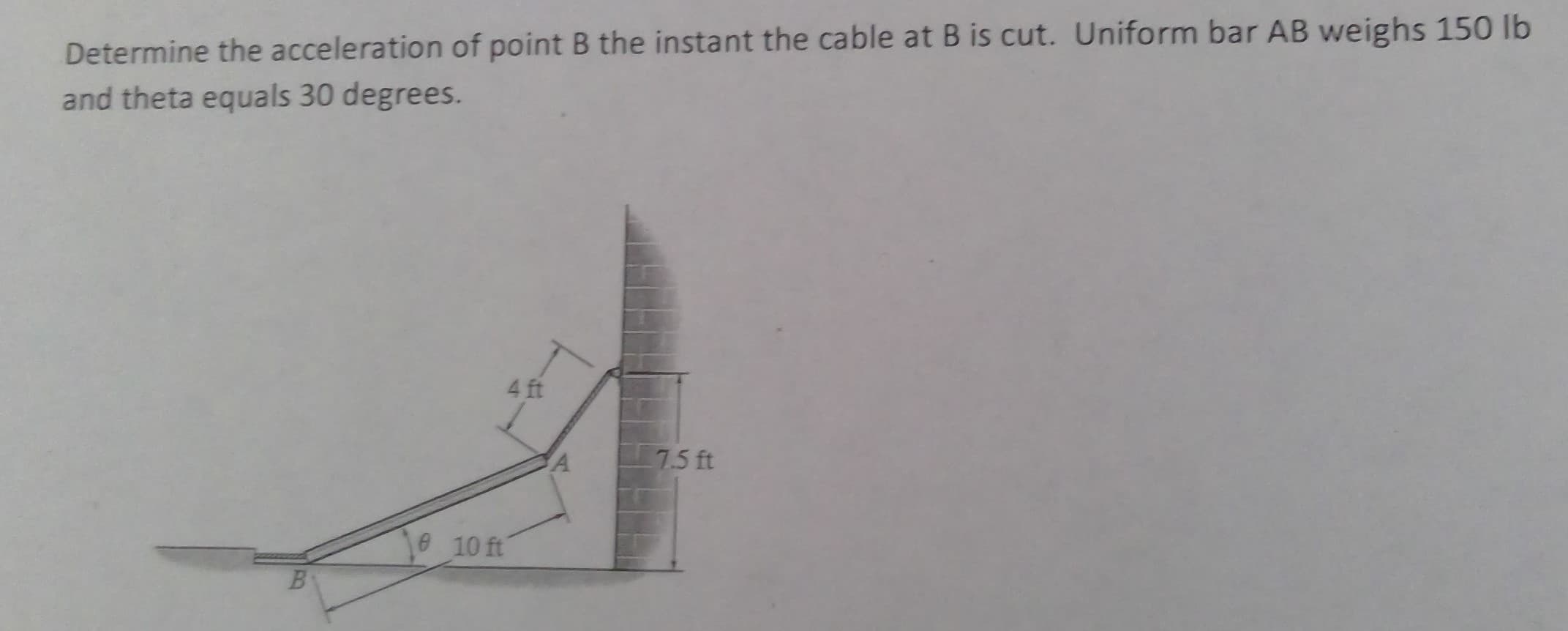Determine the acceleration of point B the instant the cable at B is cut. Uniform bar AB weighs 150 lb
and theta equals 30 degrees.
4 ft
7.5 ft
SA
10 ft
B.
