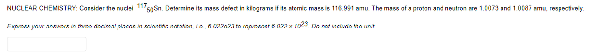 NUCLEAR CHEMISTRY: Consider the nuclei 11/5
50 Sn. Determine its mass defect in kilograms if its atomic mass is 116.991 amu. The mass of a proton and neutron are 1.0073 and 1.0087 amu, respectively.
Express your answers in three decimal places in scientific notation, i.e., 6.022e23 to represent 6.022 x 1023. Do not include the unit.
