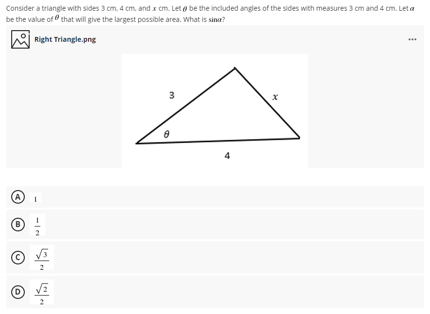 Consider a triangle with sides 3 cm, 4 cm, and x cm. Let e be the included angles of the sides with measures 3 cm and 4 cm. Let a
be the value of O that will give the largest possible area. What is sina?
Right Triangle.png
...
3
4
D)
B.
