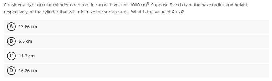 Consider a right circular cylinder open top tin can with volume 1000 cm3. Suppose R and H are the base radius and height,
respectively, of the cylinder that will minimize the surface area. What is the value of R+ H?
(A 13.66 cm
в) 5.6 сm
C) 11.3 cm
D) 16.26 cm
