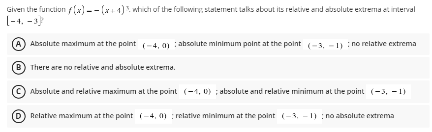 Given the function f(x) = - (x+4)3, which of the following statement talks about its relative and absolute extrema at interval
[-4, – 3]?
(A Absolute maximum at the point (-4, 0) ; absolute minimum point at the point (-3, – 1) : no relative extrema
(B There are no relative and absolute extrema.
C) Absolute and relative maximum at the point (-4, 0) ; absolute and relative minimum at the point (- 3, – 1)
D) Relative maximum at the point (-4, 0) ; relative minimum at the point (-3, – 1) ; no absolute extrema
