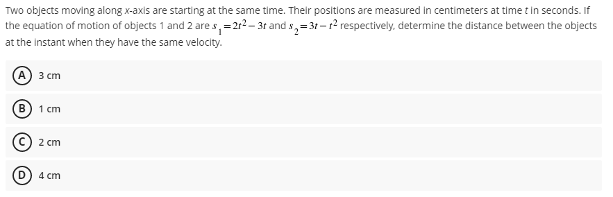 Two objects moving along x-axis are starting at the same time. Their positions are measured in centimeters at time t in seconds. If
the equation of motion of objects 1 and 2 are s, =212 – 3t and s,=3t– t² respectively, determine the distance between the objects
at the instant when they have the same velocity.
(А) 3 сm
В) 1 сm
2 сm
D) 4 cm
