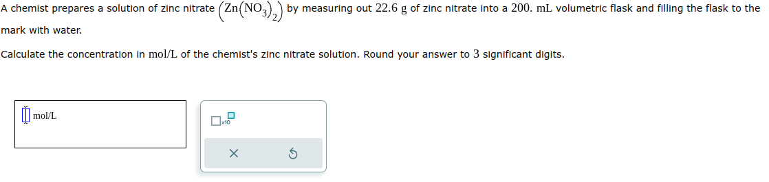 A chemist prepares a solution of zinc nitrate
mark with water.
(Zn(NO3)2) by measuring out 22.6 g of zinc nitrate into a 200. mL volumetric flask and filling the flask to the
Calculate the concentration in mol/L of the chemist's zinc nitrate solution. Round your answer to 3 significant digits.
mol/L
x