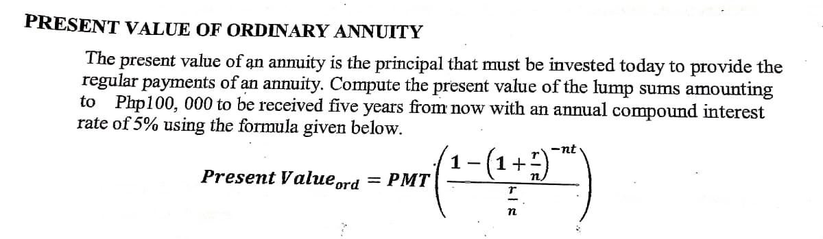 1+-)
PRESENT VALUE OF ORDINARY ANNUITY
present value of an annuity is the principal that must be invested today to provide the
regular payments of an annuity. Compute the present value of the lump sums amounting
to Php100, 000 to be received five years from now with an annual compound interest
rate of 5% using the formula given below.
The
-nt
Present Value ord
= PMT
n
