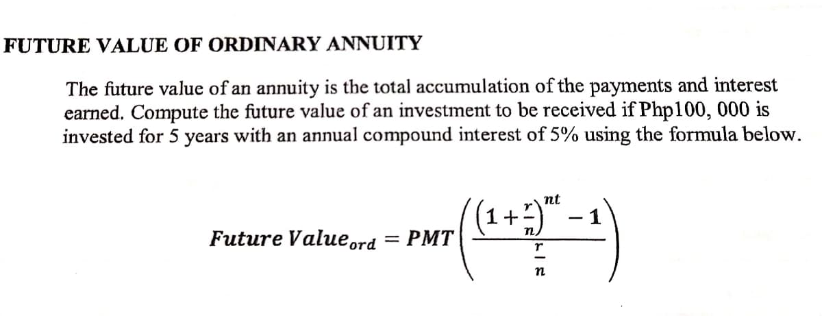 FUTURE VALUE OF ORDINARY ANNUITY
The future value of an annuity is the total accumulation of the payments and interest
earned. Compute the future value of an investment to be received if Php100, 000 is
invested for 5 years with an annual compound interest of 5% using the formula below.
((1+) -
nt
r
- 1
Future Valueord = PMT
r
n
