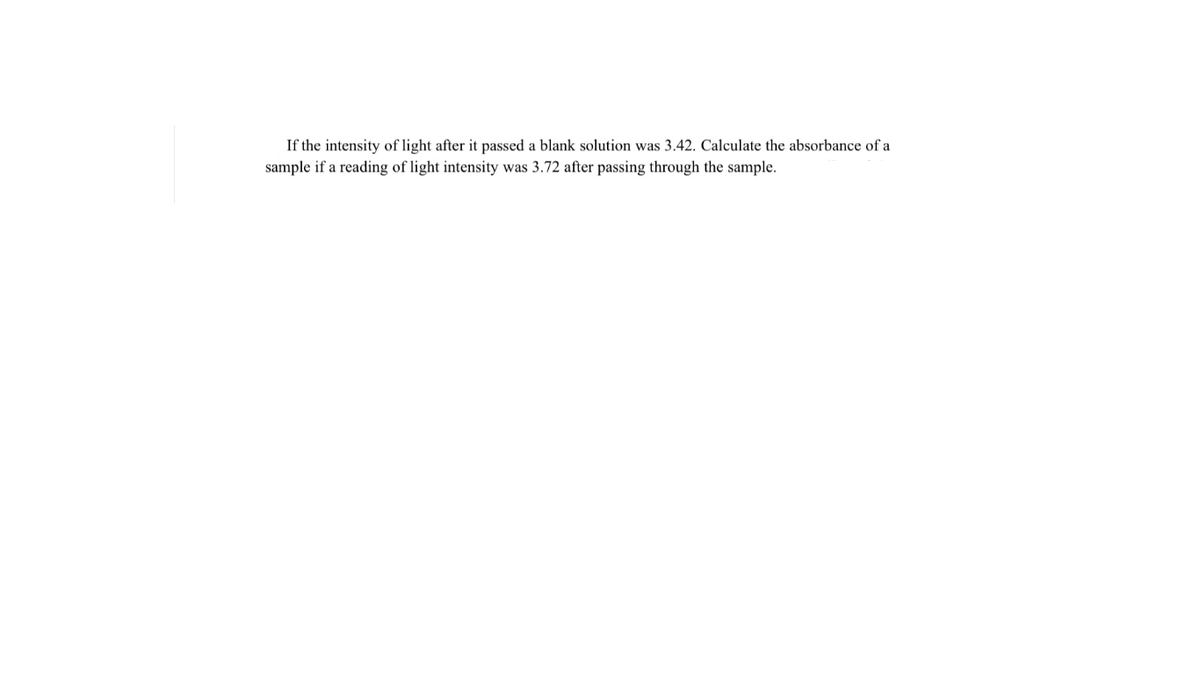 If the intensity of light after it passed a blank solution was 3.42. Calculate the absorbance of a
sample if a reading of light intensity was 3.72 after passing through the sample.
