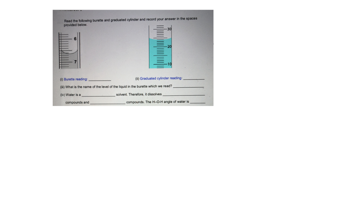 Read the following burette and graduated cylinder and record your answer in the spaces
provided below.
-20
-10
(1) Burette reading:
(ii) Graduated cylinder reading:
(ii) What is the name of the level of the liquid in the burette which we read?
(iv) Water is a
solvent. Therefore, it dissolves
compounds and
compounds. The H-O-H angle of water is
