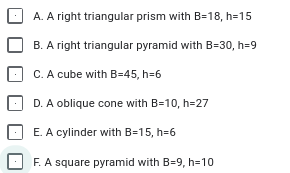 A. A right triangular prism with B=18, h=15
B. A right triangular pyramid with B=30, h=9
C. A cube with B=45, h=6
D. A oblique cone with B=10, h=27
E. A cylinder with B=15, h=6
F. A square pyramid with B=9, h=10
