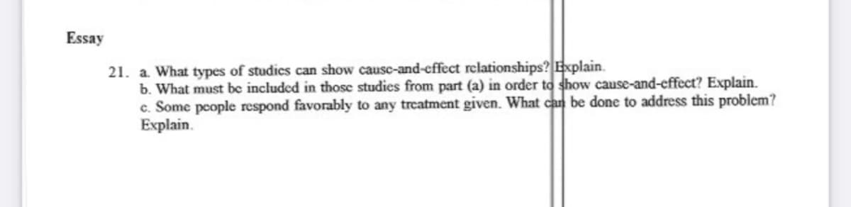 Essay
21. a. What types of studics can show causc-and-effect relationships? Explain.
b. What must be included in thosc studies from part (a) in order to show cause-and-effect? Explain.
c. Some people respond favorably to any treatment given. What can be done to address this problem?
Explain.
