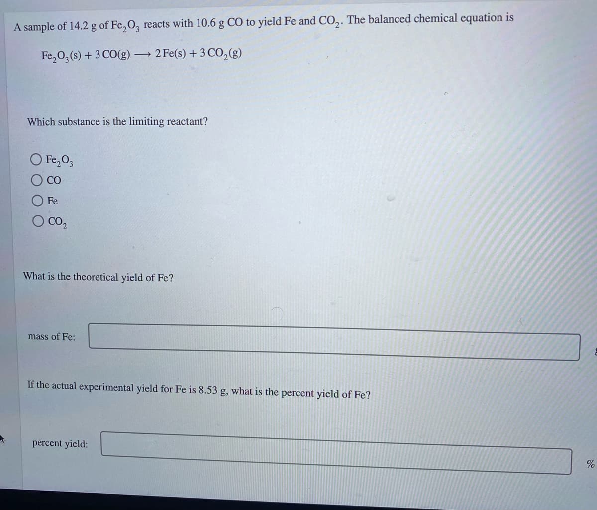 A sample of 14.2 g of Fe,O, reacts with 10.6 g C0 to yield Fe and CO,. The balanced chemical equation is
Fe,0,(s) + 3 CO(g) 2 Fe(s) + 3 CO,(g)
Which substance is the limiting reactant?
Fe,0,
CO
Fe
O CO2
What is the theoretical yield of Fe?
mass of Fe:
If the actual experimental yield for Fe is 8.53 g, what is the percent yield of Fe?
percent yield:
