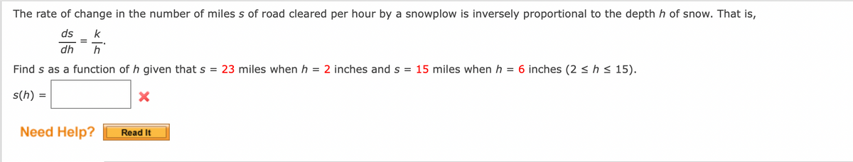 The rate of change in the number of miles s of road cleared per hour by a snowplow is inversely proportional to the depth h of snow. That is,
ds k
dh
Find s as a function of h given that s = 23 miles when h = 2 inches and s = 15 miles when h = 6 inches (2 ≤ h ≤ 15).
s(h)
=
=
Need Help?
Read It