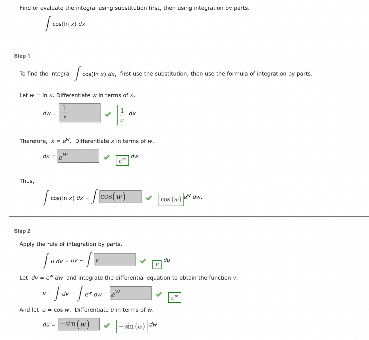 Find or evaluate the integral using substitution first, then using integration by parts.
S
Step 1
To find the integral
Let w = In x. Differentiate w in terms of x.
9-
dx
Thus,
cos(In x) dx
dw =
dx
Let dv
Therefore, x = e. Differentiate x in terms of w.
=
S
1
X
Jo
cos(In x) dx, first use the substitution, then use the formula of integration by parts.
W
e
cos(In x) dx =
=
SE
Step 2
Apply the rule of integration by parts.
Sudv
1
u dv = uv - V
du -sin (w)
e
cos(w)
dw
v
cos (w)
ew dw and integrate the differential equation to obtain the function v.
v = [ov = for ow = ²²
dv
W
ew dw
And let u = cos w. Differentiate u in terms of w.
- sin (w) dw
du
lew
20
dw.