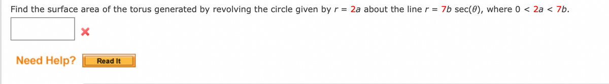 Find the surface area of the torus generated by revolving the circle given by r = 2a about the line r = 7b sec(0), where 0 < 2a < 7b.
Need Help?
Read It