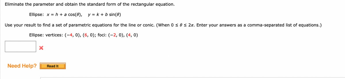 Eliminate the parameter and obtain the standard form of the rectangular equation.
Ellipse: x = h + a cos(0), y = k + b sin(0)
Use your result to find a set of parametric equations for the line or conic. (When 0 ≤ 0 ≤ 2. Enter your answers as a comma-separated list of equations.)
Ellipse: vertices: (-4, 0), (6, 0); foci: (-2, 0), (4, 0)
Need Help?
X
Read It
