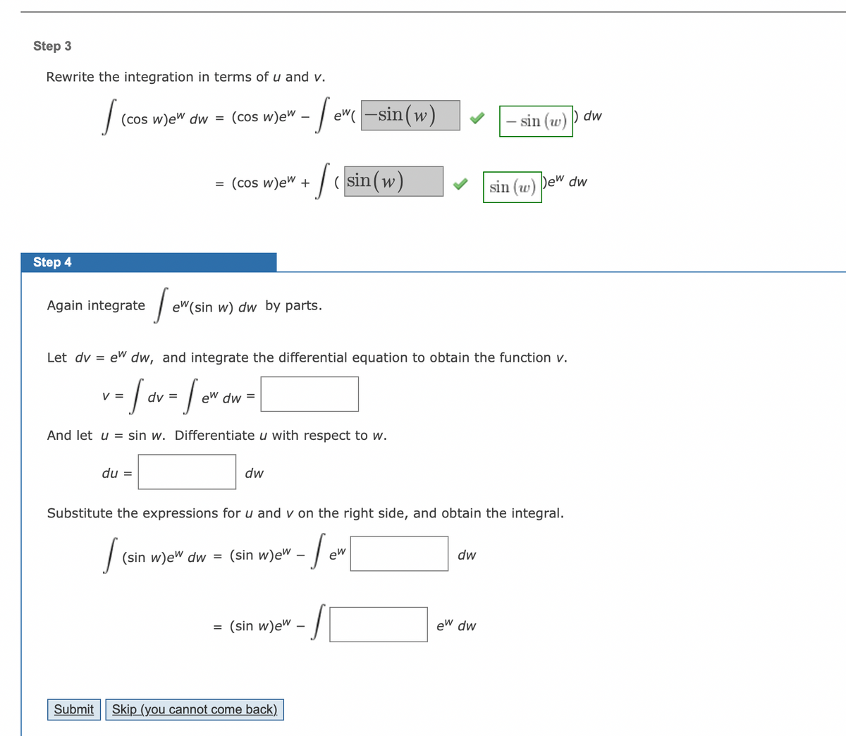 Step 3
Rewrite the integration in terms of u and v.
Step 4
J
(cos w)ew dw =
Again integrate
Submit
du =
Jewe
=
J
(cos w)ew
(cos w)ew +
ew (sin w) dw by parts.
=
-- Jewe
dw
Let dv= ew dw, and integrate the differential equation to obtain the function v.
v - Jov - Sevan - [
=
dv =
ew dw
And let u = sin w. Differentiate u with respect to w.
(sin w)ew dw = (sin w)ew
·/ (sin(w)
(sin w)ew
Substitute the expressions for u and v on the right side, and obtain the integral.
- Sew
Skip (you cannot come back)
ew(-sin(w)
/
- sin (w) dw
dw
sin (w)
ew dw
Dew dw