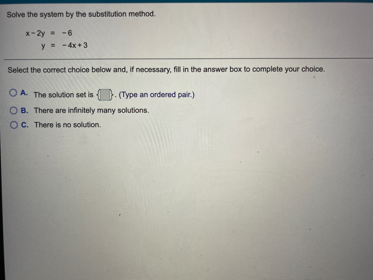 Solve the system by the substitution method.
X-2y =
-6
y = -4x+3
Select the correct choice below and, if necessary, fill in the answer box to complete your choice.
O A. The solution set is
(Type an ordered pair.)
O B. There are infinitely many solutions.
O C. There is no solution.
