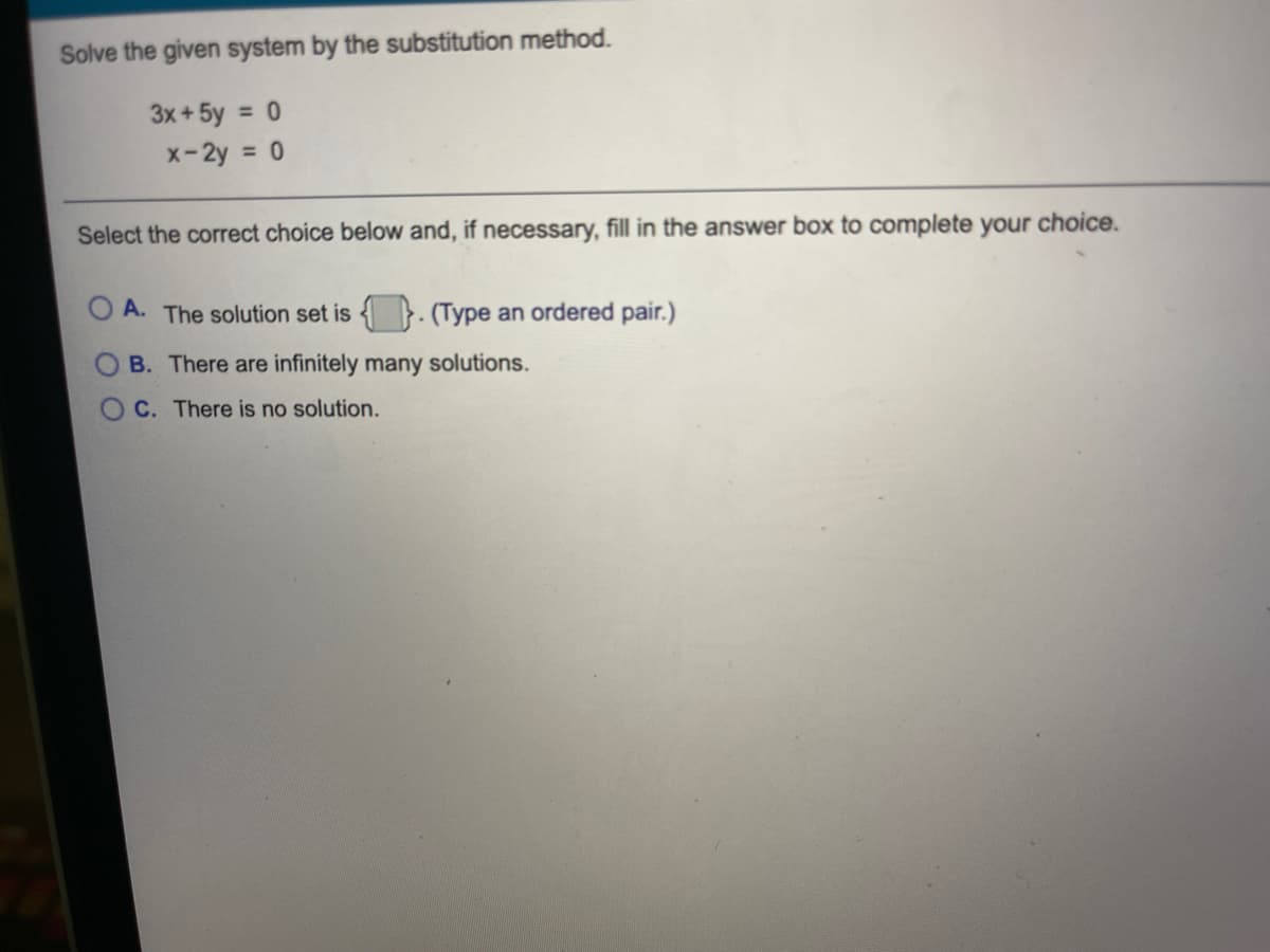 Solve the given system by the substitution method.
3x+ 5y = 0
x-2y = 0
Select the correct choice below and, if necessary, fill in the answer box to complete your choice.
A. The solution set is
(Type an ordered pair.)
B. There are infinitely many solutions.
OC. There is no solution.
