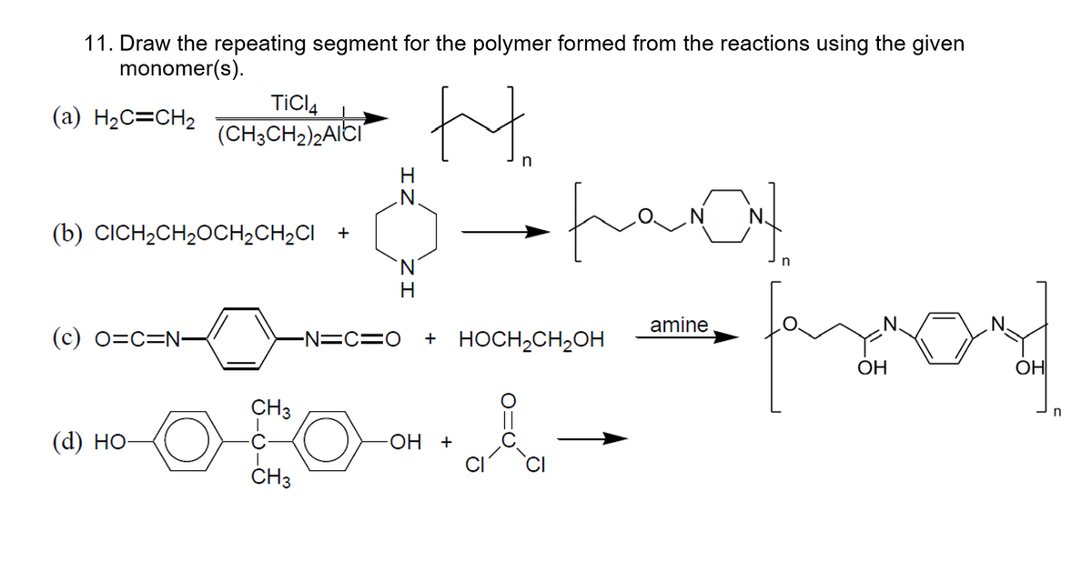 11. Draw the repeating segment for the polymer formed from the reactions using the given
monomer(s).
(a) H₂C=CH₂
(b) CICH₂CH₂OCH₂CH₂CI +
(c) O=C=N-
TICI4
(CH3CH₂)2AICI
(d) HO-
CH3
CH3
N.
-N=C=O
Hi
n
pamat
+ HOCH₂CH₂OH
-OH +
amine
fond
OH
ОНІ
n