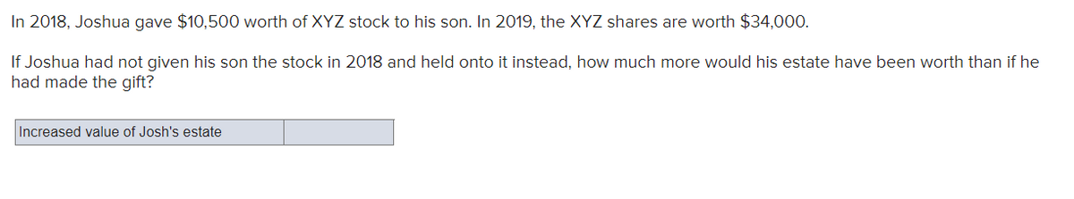 In 2018, Joshua gave $10,500 worth of XYZ stock to his son. In 2019, the XYZ shares are worth $34,000.
If Joshua had not given his son the stock in 2018 and held onto it instead, how much more would his estate have been worth than if he
had made the gift?
Increased value of Josh's estate
