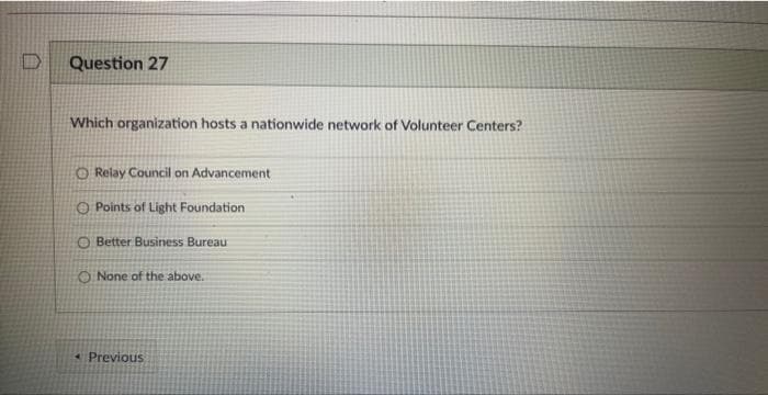 D
Question 27
Which organization hosts a nationwide network of Volunteer Centers?
O Relay Council on Advancement
Points of Light Foundation
O Better Business Bureau
O None of the above.
Previous