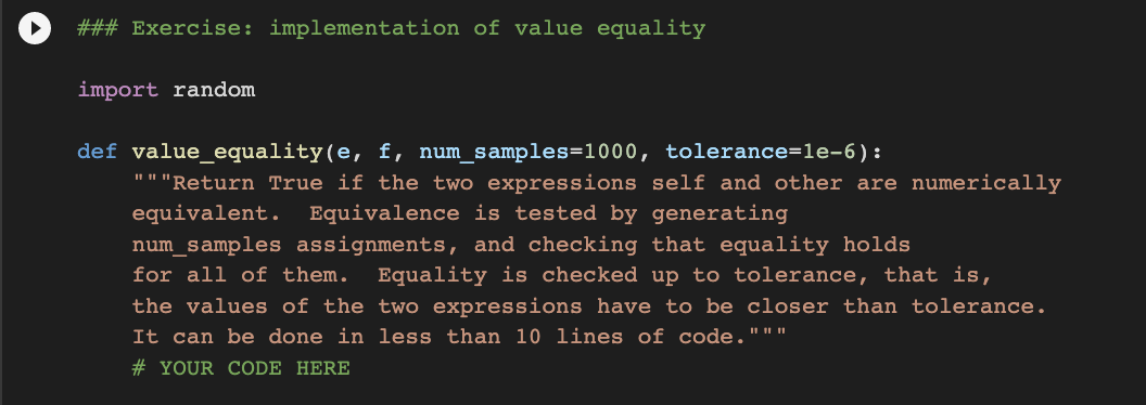 ### Exercise: implementation of value equality
import random
def value_equality(e, f, num_samples=1000, tolerance=le-6) :
"""Return True if the two expressions self and other are numerically
equivalent.
Equivalence is tested by generating
num_samples assignments, and checking that equality holds
for all of them.
the values of the two expressions have to be closer than tolerance.
Equality is checked up to tolerance, that is,
It can be done in less than 10 lines of code."""
# YOUR CODE HERE
