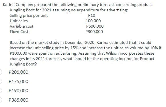 Karina Company prepared the following preliminary forecast concerning product
Jungling Boot for 2021 assuming no expenditure for advertising:
Selling price per unit
P10
100,000
Unit sales
Variable cost
Fixed Cost
P600,000
P300,000
Based on the market study in December 2020, Karina estimated that it could
increase the unit selling price by 15% and increase the unit sales volume by 10% if
P100,000 were spent on advertising. Assuming that Wilson incorporates these
changes in its 2021 forecast, what should be the operating income for Product
Jungling Boot?
P205,000
P175,000
P190,000
) P365,000
2