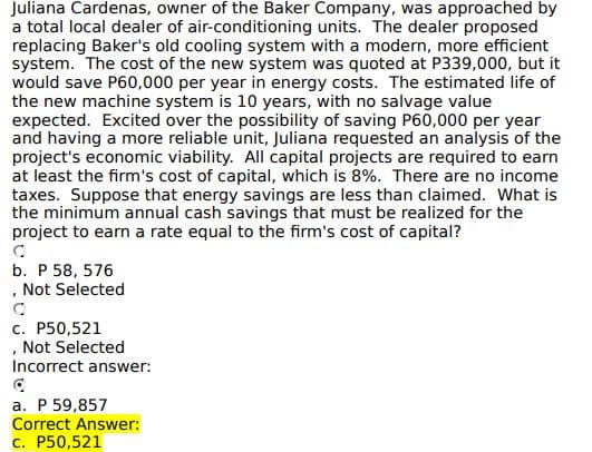 air-conditioning
Juliana Cardenas, owner of the Baker Company, was approached by
a total local dealer of
units. The dealer proposed
replacing Baker's old cooling system with a modern, more efficient
system. The cost of the new system was quoted at P339,000, but it
would save P60,000 per year in energy costs. The estimated life of
the new machine system is 10 years, with no salvage value
expected. Excited over the possibility of saving P60,000 per year
and having a more reliable unit, Juliana requested an analysis of the
project's economic viability. All capital projects are required to earn
at least the firm's cost of capital, which is 8%. There are no income
taxes. Suppose that energy savings are less than claimed. What is
the minimum annual cash savings that must be realized for the
project to earn a rate equal to the firm's cost of capital?
b. P 58, 576
Not Selected
F
C
c. P50,521
, Not Selected
Incorrect answer:
a. P 59,857
Correct Answer:
c. P50,521