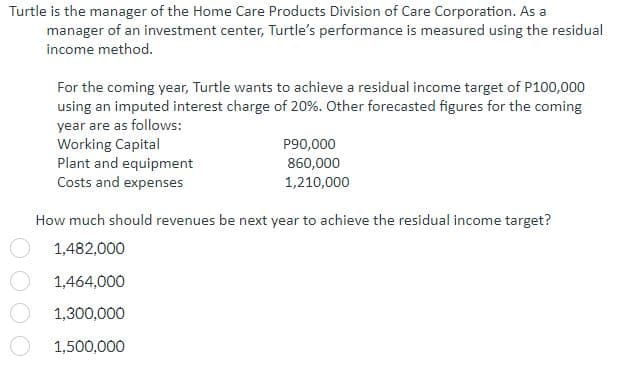 Turtle is the manager of the Home Care Products Division of Care Corporation. As a
manager of an investment center, Turtle's performance is measured using the residual
income method.
For the coming year, Turtle wants to achieve a residual income target of P100,000
using an imputed interest charge of 20%. Other forecasted figures for the coming
year are as follows:
Working Capital
Plant and equipment
Costs and expenses
P90,000
860,000
1,210,000
How much should revenues be next year to achieve the residual income target?
1,482,000
1,464,000
1,300,000
1,500,000