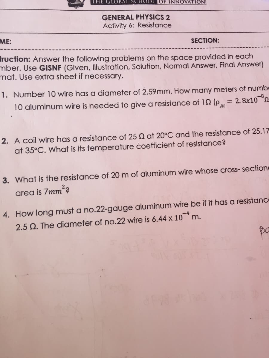 THE GLOBAL SCHOOL OF INNOVATION
GENERAL PHYSICS 2
Activity 6: Resistance
ME:
SECTION:
truction: Answer the following problems on the space provided in each
mber. Use GISNF (Given, Illustration, Solution, Normal Answer, Final Answer)
mat. Use extra sheet if necessary.
1. Number 10 wire has a diameter of 2.59mm. How many meters of numbe
10 aluminum wire is needed to give a resistance of 10 (p, = 2.8x10 °2
-8
At
2. A coil wire has a resistance of 25 Q at 20°C and the resistance of 25.17
at 35°C. What is its temperature coefficient of resistance?
3. What is the resistance of 20 m of aluminum wire whose cross- sectione
area is 7mm?
4. How long must a no.22-gauge aluminum wire be if it has a resistance
2.5 Q. The diameter of no.22 wire is 6.44 x 10* m.
pa
