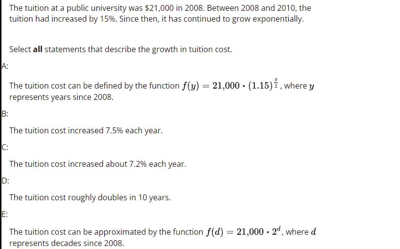 The tuition at a public university was $21,000 in 2008. Between 2008 and 2010, the
tuition had increased by 15%. Since then, it has continued to grow exponentially.
Select all statements that describe the growth in tuition cost.
A:
The tuition cost can be defined by the function f(y) = 21,000 · (1.15) , where y
represents years since 2008.
B:
The tuition cost increased 7.5% each year.
C:
The tuition cost increased about 7.2% each year.
D:
The tuition cost roughly doubles in 10 years.
E:
The tuition cost can be approximated by the function f(d) = 21,000 · 2ª, where d
represents decades since 2008.
