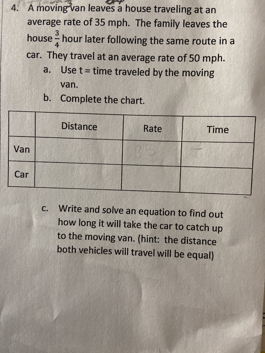 4. A moving van leaves a house traveling at an
average rate of 35 mph. The family leaves the
house - hour later following the same route in a
3
car. They travel at an average rate of 50 mph.
Use t = time traveled by the moving
а.
%3D
van.
b. Complete the chart.
Distance
Rate
Time
Van
Car
Write and solve an equation to find out
how long it will take the car to catch up
С.
to the moving van. (hint: the distance
both vehicles will travel will be equal)
