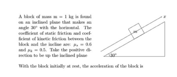 A block of mass m = 1 kg is found
on an inclined plane that makes an
angle 30° with the horizontal. The
coefficient of static friction and coef-
ficient of kinetic friction between the
block and the incline are: u, = 0.6
and uk = 0.5. Take the positive di-
rection to be up the inclined plane
130°
With the block initially at rest, the acceleration of the block is
