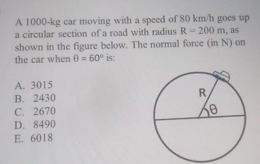 A 1000-kg car moving with a speed of 80 km/h goes up
a circular section of a road with radius R= 200 m, as
shown in the figure below. The normal force (in N) on
the car when 0 = 60° is:
%3D
А. 3015
В. 2430
С. 2670
R.
D. 8490
E. 6018
