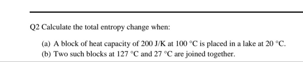 Q2 Calculate the total entropy change when:
(a) A block of heat capacity of 200 J/K at 100 °C is placed in a lake at 20 °C.
(b) Two such blocks at 127 °C and 27 °C are joined together.
