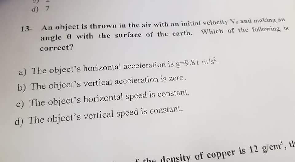 d) 7
13- An object is thrown in the air with an initial velocity Vo and making an
angle 0 with the surface of the earth. Which of the following is
correct?
a) The object's horizontal acceleration is g=9.81 m/s².
b) The object's vertical acceleration is zero.
c) The object's horizontal speed is constant.
d) The object's vertical speed is constant.
f the density of copper is 12 g/cm', t-
