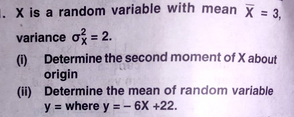 1. X is a random variable with mean x = 3
variance o = 2.
Determine the second moment of X about
%3D
(i)
origin
(ii) Determine the mean of random variable
y = where y = – 6X +22.
