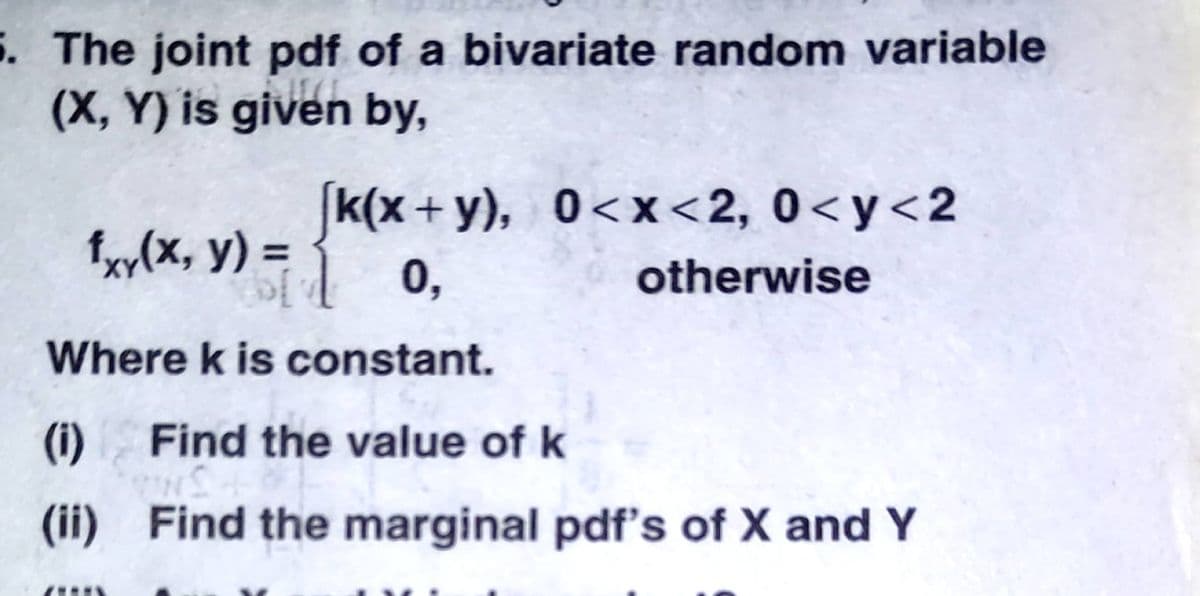 5. The joint pdf of a bivariate random variable
(X, Y) is given by,
k(x + y), 0<x<2, 0<y<2
fy(x, y) =
0,
otherwise
Where k is constant.
(i)
Find the value of k
(ii) Find the marginal pdf's of X and Y
