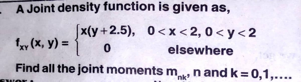 A Joint density function is given as,
[x(y+2.5), 0<x<2,0< y<2
fxy (x, y) =
elsewhere
Find all the joint moments m n and k = 0,1,....
nk
SwO r
