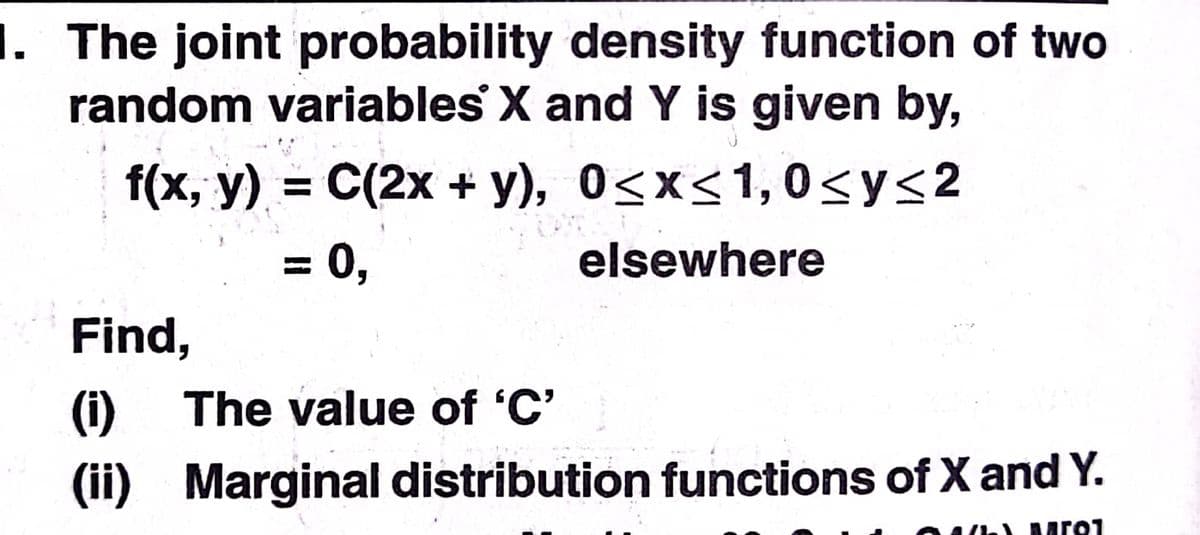 1. The joint probability density function of two
random variables X and Y is given by,
f(x, y) = C(2x + y), 0<x<1,0<y<2
= 0,
elsewhere
Find,
(1)
The value of 'C'
(ii) Marginal distribution functions of X and Y.
