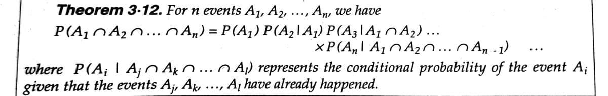 Theorem 3.12. For n events A1, A2,
An, we have
••..
P(A1NA20... O An) = P (A¡) P(A2\A¡) P(A3\A1 n A2)...
xP(A,I A¡ N An..n An -1)
..
where P(A;| A¡n Ak n...n A) represents the conditional probability of the event A;
given that the events A¡, Ak
A¡ have already happened.
••..
