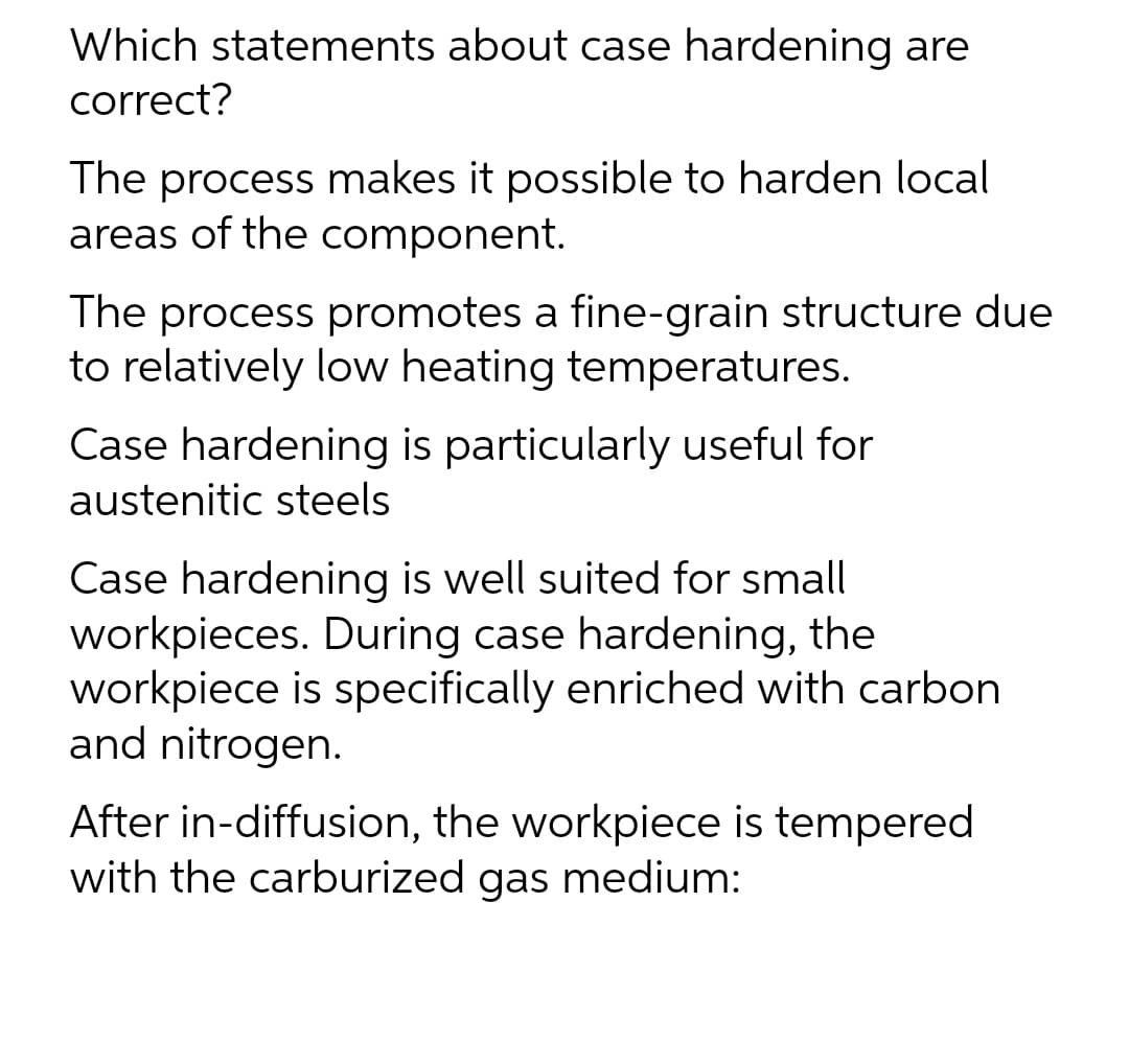 Which statements about case hardening are
correct?
The process makes it possible to harden local
areas of the component.
The process promotes a fine-grain structure due
to relatively low heating temperatures.
Case hardening is particularly useful for
austenitic steels
Case hardening is well suited for small
workpieces. During case hardening, the
workpiece is specifically enriched with carbon
and nitrogen.
After in-diffusion, the workpiece is tempered
with the carburized gas medium: