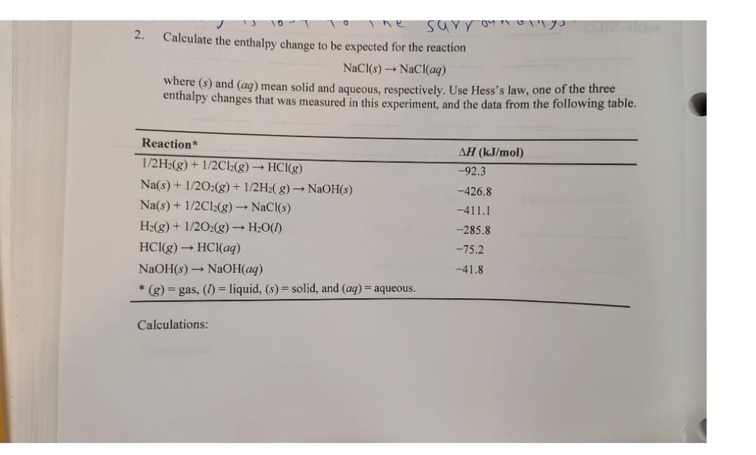 2.
surrou.
Calculate the enthalpy change to be expected for the reaction
NaCl(s)→ NaCl(aq)
where (s) and (aq) mean solid and aqueous, respectively. Use Hess's law, one of the three
enthalpy changes that was measured in this experiment, and the data from the following table.
Reaction*
1/2H₂(g) + 1/2C12(g) → HCl(g)
Na(s) + 1/2O2(g) + 1/2H₂(g) → NaOH(s)
Na(s) + 1/2Cl2(g) → NaCl(s)
H₂(g) + 1/2O2(g) → H₂O(l)
HCl(g) → HCl(aq)
NaOH(s)→ NaOH(aq)
* (g) = gas, (I) = liquid, (s) = solid, and (aq) = aqueous.
Calculations:
AH (kJ/mol)
-92.3
-426.8
-411.1
-285.8
-75.2
-41.8
mys D.HU-HOK