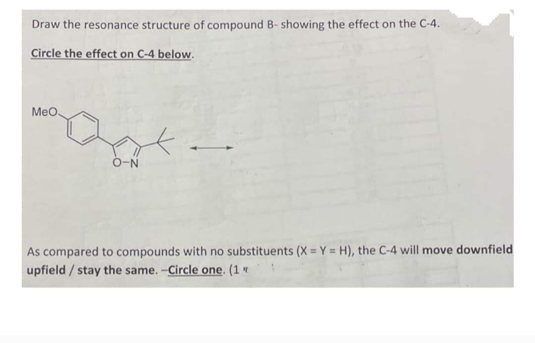 Draw the resonance structure of compound B- showing the effect on the C-4.
Circle the effect on C-4 below.
MeO.
O-N
As compared to compounds with no substituents (X = Y = H), the C-4 will move downfield
upfield/ stay the same. -Circle one. (1