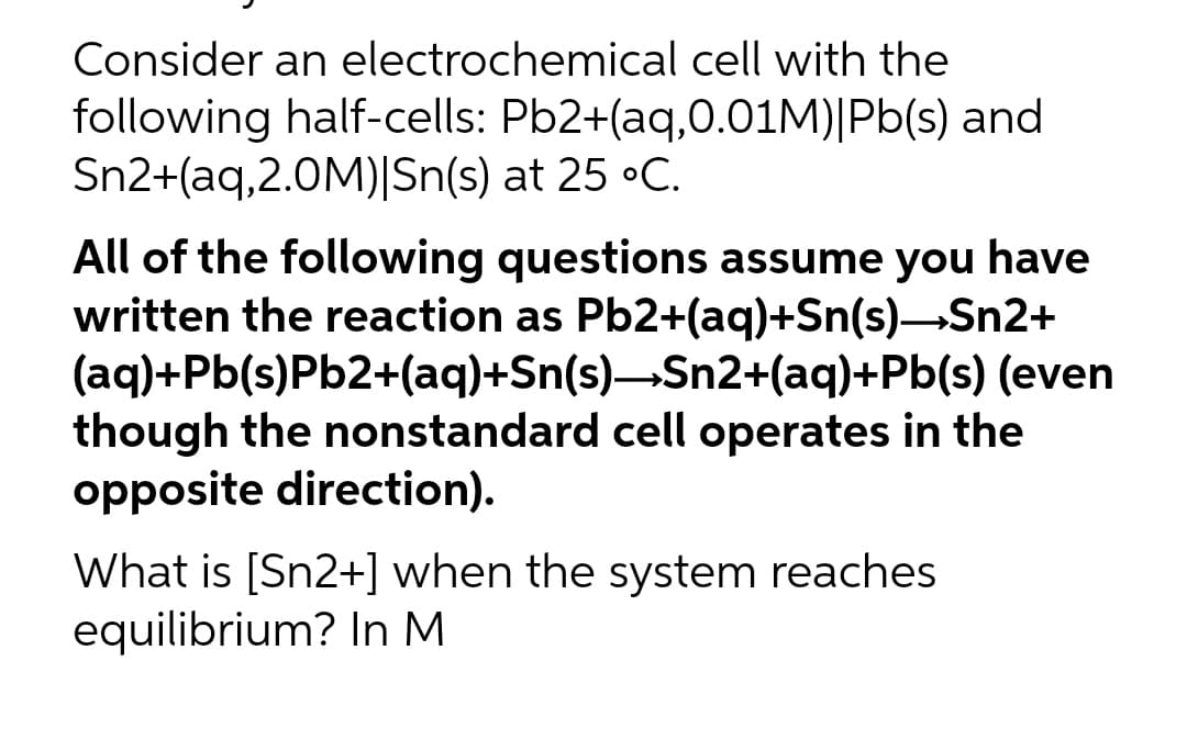 Consider an electrochemical cell with the
following half-cells: Pb2+(aq,0.01M)|Pb(s) and
Sn2+(aq,2.0M)|Sn(s) at 25 °C.
All of the following questions assume you have
written the reaction as Pb2+(aq)+Sn(s)—Sn2+
(aq)+Pb(s)Pb2+(aq)+Sn(s)—Sn2+(aq)+Pb(s) (even
though the nonstandard cell operates in the
opposite direction).
What is [Sn2+] when the system reaches
equilibrium? In M