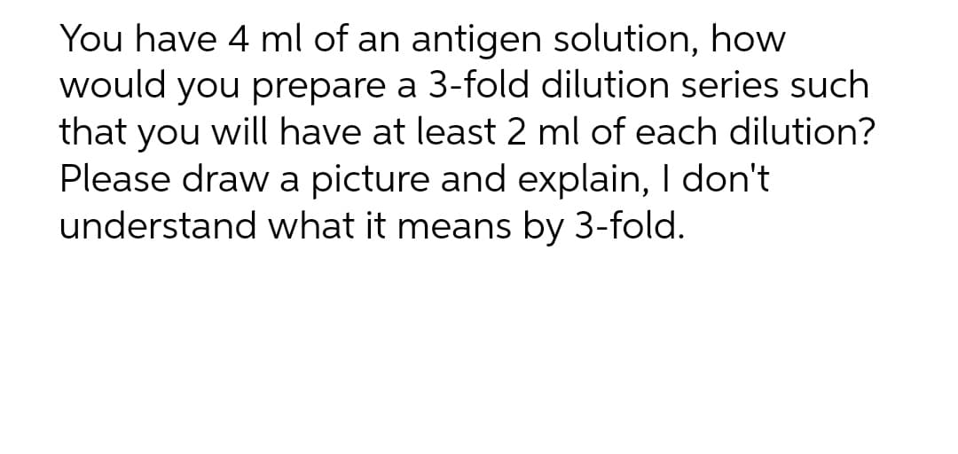 You have 4 ml of an antigen solution, how
would you prepare a 3-fold dilution series such
that you will have at least 2 ml of each dilution?
Please draw a picture and explain, I don't
understand what it means by 3-fold.